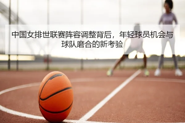 中国女排世联赛阵容调整背后，年轻球员机会与球队磨合的新考验